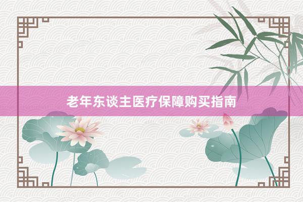 老年东谈主医疗保障购买指南